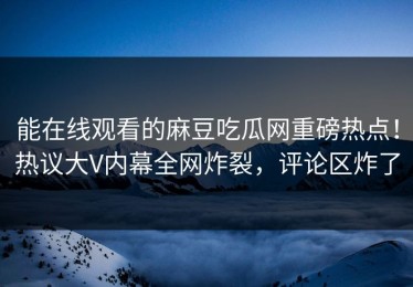 能在线观看的麻豆吃瓜网重磅热点！热议大V内幕全网炸裂，评论区炸了