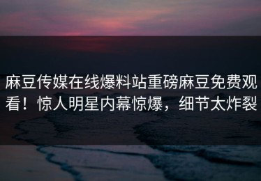 麻豆传媒在线爆料站重磅麻豆免费观看！惊人明星内幕惊爆，细节太炸裂