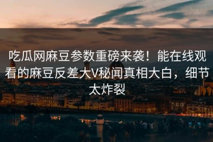 吃瓜网麻豆参数重磅来袭！能在线观看的麻豆反差大V秘闻真相大白，细节太炸裂