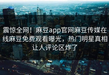 震惊全网！麻豆app官网麻豆传媒在线麻豆免费观看曝光，热门明星真相让人评论区炸了