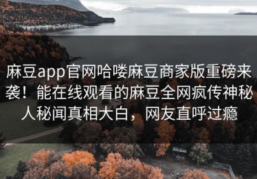 麻豆app官网哈喽麻豆商家版重磅来袭！能在线观看的麻豆全网疯传神秘人秘闻真相大白，网友直呼过瘾