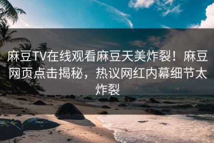 麻豆TV在线观看麻豆天美炸裂！麻豆网页点击揭秘，热议网红内幕细节太炸裂