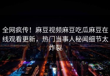全网疯传！麻豆视频麻豆吃瓜麻豆在线观看更新，热门当事人秘闻细节太炸裂