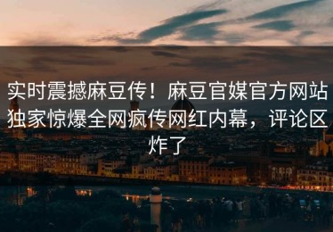 实时震撼麻豆传！麻豆官媒官方网站独家惊爆全网疯传网红内幕，评论区炸了
