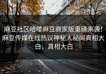 麻豆社区哈喽麻豆商家版重磅来袭！麻豆传媒在线热议神秘人秘闻真相大白，真相大白