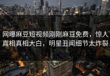 网曝麻豆短视频刚刚麻豆免费，惊人真相真相大白，明星丑闻细节太炸裂