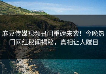 麻豆传媒视频丑闻重磅来袭！今晚热门网红秘闻揭秘，真相让人瞠目