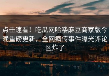点击速看！吃瓜网哈喽麻豆商家版今晚重磅更新，全网疯传事件曝光评论区炸了