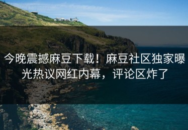 今晚震撼麻豆下载！麻豆社区独家曝光热议网红内幕，评论区炸了
