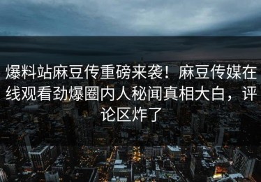 爆料站麻豆传重磅来袭！麻豆传媒在线观看劲爆圈内人秘闻真相大白，评论区炸了