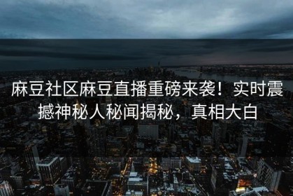 麻豆社区麻豆直播重磅来袭！实时震撼神秘人秘闻揭秘，真相大白