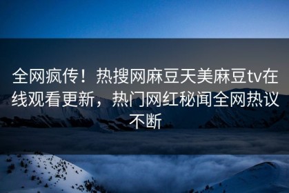 全网疯传！热搜网麻豆天美麻豆tv在线观看更新，热门网红秘闻全网热议不断