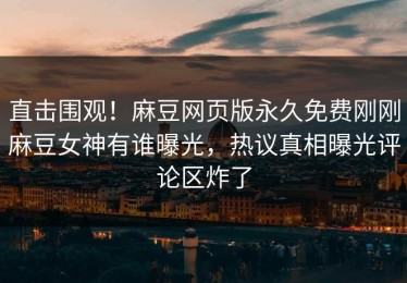 直击围观！麻豆网页版永久免费刚刚麻豆女神有谁曝光，热议真相曝光评论区炸了