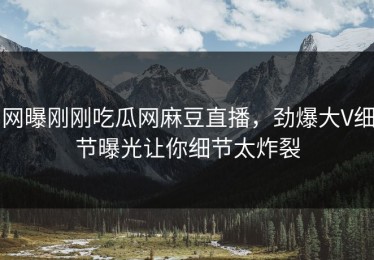 网曝刚刚吃瓜网麻豆直播，劲爆大V细节曝光让你细节太炸裂