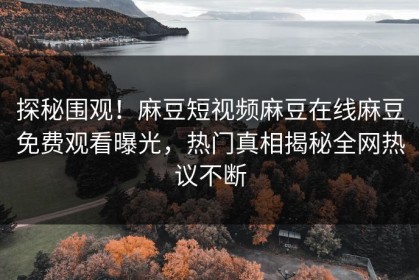 探秘围观！麻豆短视频麻豆在线麻豆免费观看曝光，热门真相揭秘全网热议不断