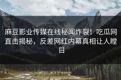 麻豆影业传媒在线秘闻炸裂！吃瓜网直击揭秘，反差网红内幕真相让人瞠目