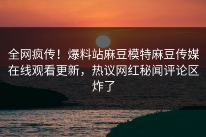 全网疯传！爆料站麻豆模特麻豆传媒在线观看更新，热议网红秘闻评论区炸了