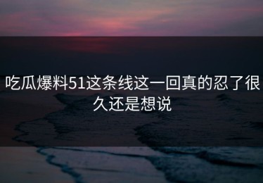 吃瓜爆料51这条线这一回真的忍了很久还是想说