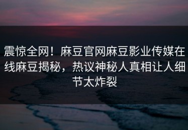 震惊全网！麻豆官网麻豆影业传媒在线麻豆揭秘，热议神秘人真相让人细节太炸裂