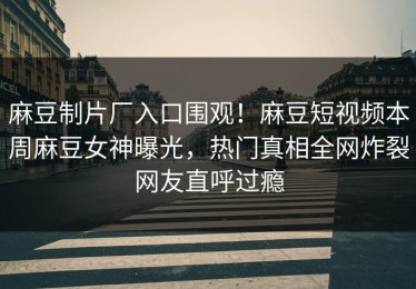 麻豆制片厂入口围观！麻豆短视频本周麻豆女神曝光，热门真相全网炸裂网友直呼过瘾