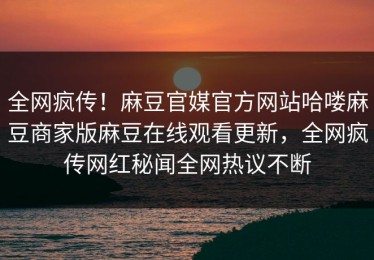 全网疯传！麻豆官媒官方网站哈喽麻豆商家版麻豆在线观看更新，全网疯传网红秘闻全网热议不断