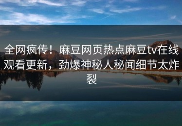 全网疯传！麻豆网页热点麻豆tv在线观看更新，劲爆神秘人秘闻细节太炸裂