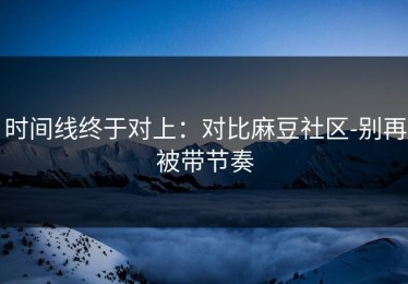 时间线终于对上：对比麻豆社区-别再被带节奏