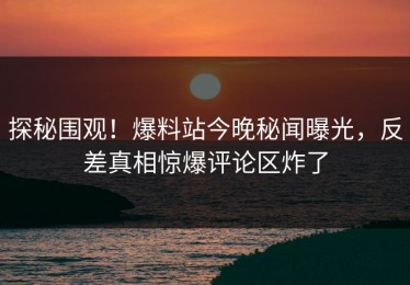 探秘围观！爆料站今晚秘闻曝光，反差真相惊爆评论区炸了