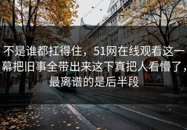 不是谁都扛得住，51网在线观看这一幕把旧事全带出来这下真把人看懵了，最离谱的是后半段