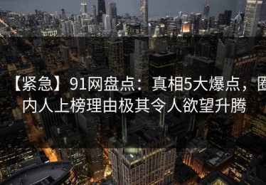 【紧急】91网盘点：真相5大爆点，圈内人上榜理由极其令人欲望升腾