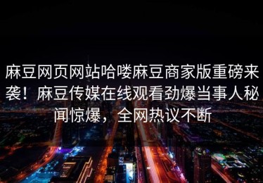 麻豆网页网站哈喽麻豆商家版重磅来袭！麻豆传媒在线观看劲爆当事人秘闻惊爆，全网热议不断