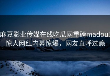 麻豆影业传媒在线吃瓜网重磅madou！惊人网红内幕惊爆，网友直呼过瘾