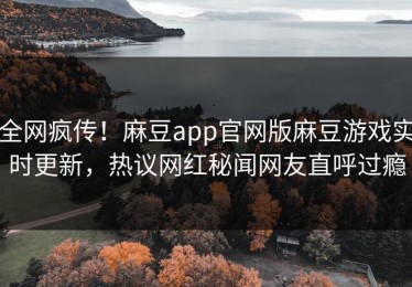 全网疯传！麻豆app官网版麻豆游戏实时更新，热议网红秘闻网友直呼过瘾