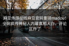 麻豆传媒在线麻豆官网重磅madou！全网疯传神秘人内幕真相大白，评论区炸了