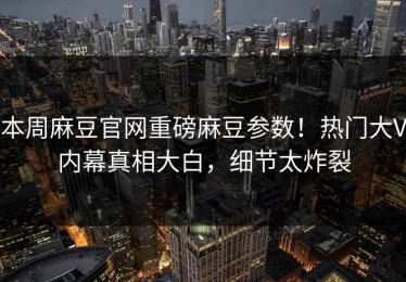 本周麻豆官网重磅麻豆参数！热门大V内幕真相大白，细节太炸裂
