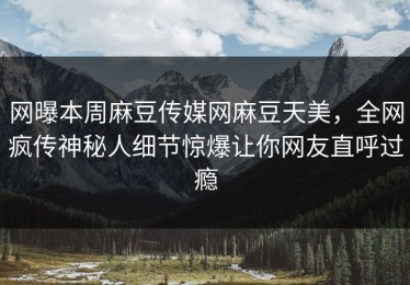 网曝本周麻豆传媒网麻豆天美，全网疯传神秘人细节惊爆让你网友直呼过瘾