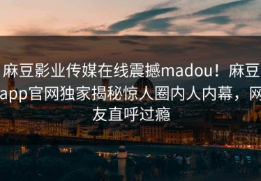 麻豆影业传媒在线震撼madou！麻豆app官网独家揭秘惊人圈内人内幕，网友直呼过瘾
