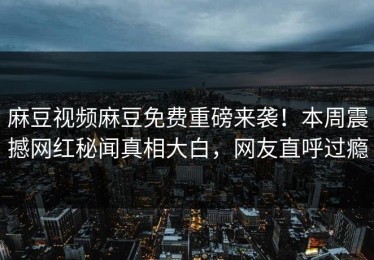 麻豆视频麻豆免费重磅来袭！本周震撼网红秘闻真相大白，网友直呼过瘾