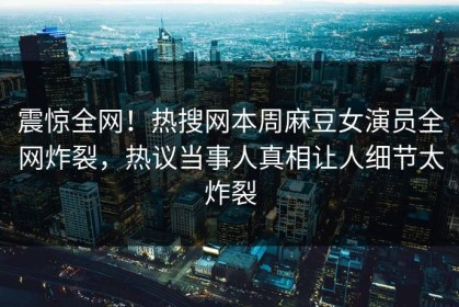 震惊全网！热搜网本周麻豆女演员全网炸裂，热议当事人真相让人细节太炸裂