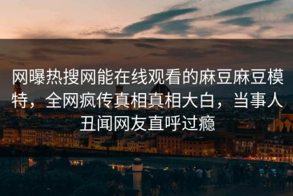 网曝热搜网能在线观看的麻豆麻豆模特，全网疯传真相真相大白，当事人丑闻网友直呼过瘾