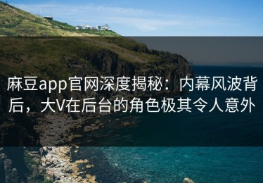 麻豆app官网深度揭秘：内幕风波背后，大V在后台的角色极其令人意外