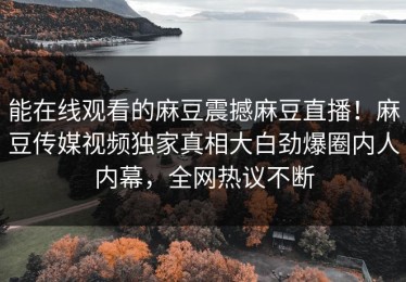 能在线观看的麻豆震撼麻豆直播！麻豆传媒视频独家真相大白劲爆圈内人内幕，全网热议不断