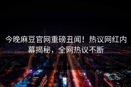 今晚麻豆官网重磅丑闻！热议网红内幕揭秘，全网热议不断