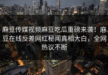 麻豆传媒视频麻豆吃瓜重磅来袭！麻豆在线反差网红秘闻真相大白，全网热议不断