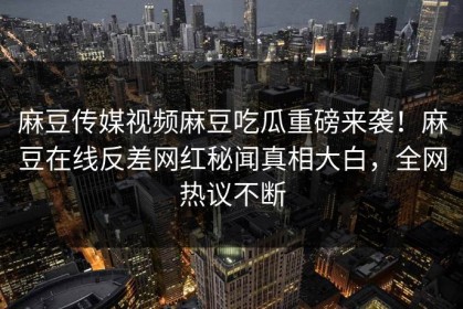 麻豆传媒视频麻豆吃瓜重磅来袭！麻豆在线反差网红秘闻真相大白，全网热议不断