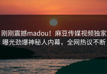 刚刚震撼madou！麻豆传媒视频独家曝光劲爆神秘人内幕，全网热议不断