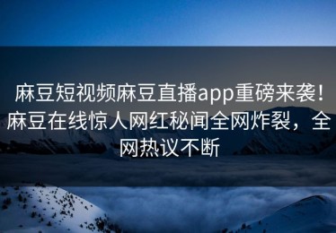 麻豆短视频麻豆直播app重磅来袭！麻豆在线惊人网红秘闻全网炸裂，全网热议不断