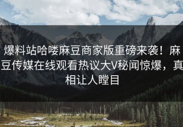 爆料站哈喽麻豆商家版重磅来袭！麻豆传媒在线观看热议大V秘闻惊爆，真相让人瞠目