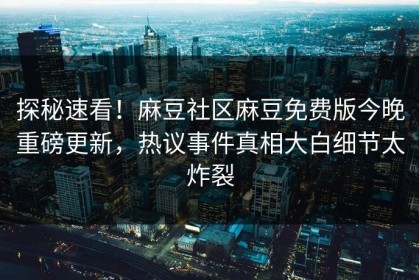 探秘速看！麻豆社区麻豆免费版今晚重磅更新，热议事件真相大白细节太炸裂
