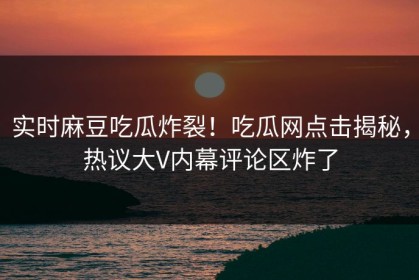 实时麻豆吃瓜炸裂！吃瓜网点击揭秘，热议大V内幕评论区炸了